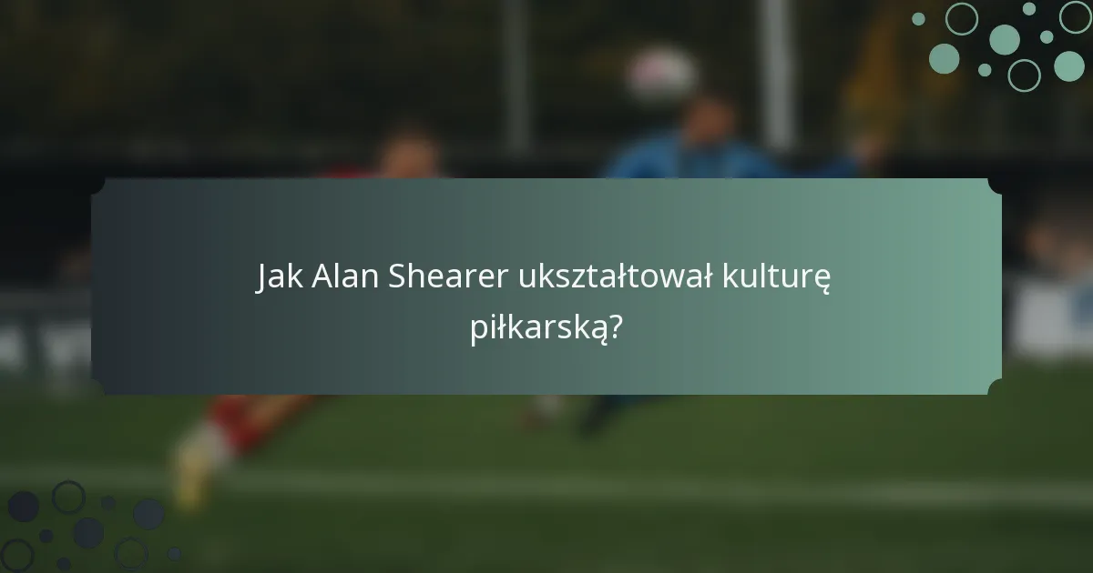Jak Alan Shearer ukształtował kulturę piłkarską?