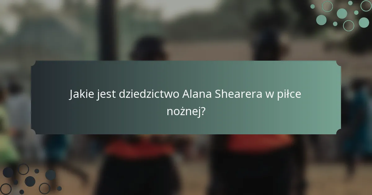 Jakie jest dziedzictwo Alana Shearera w piłce nożnej?