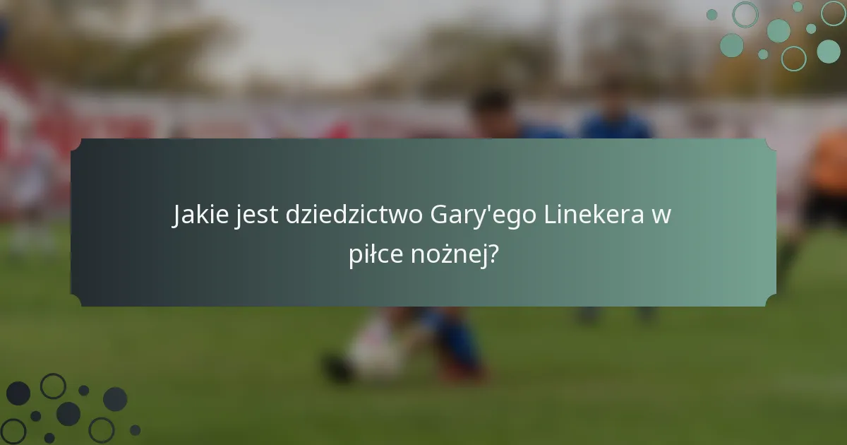 Jakie jest dziedzictwo Gary'ego Linekera w piłce nożnej?