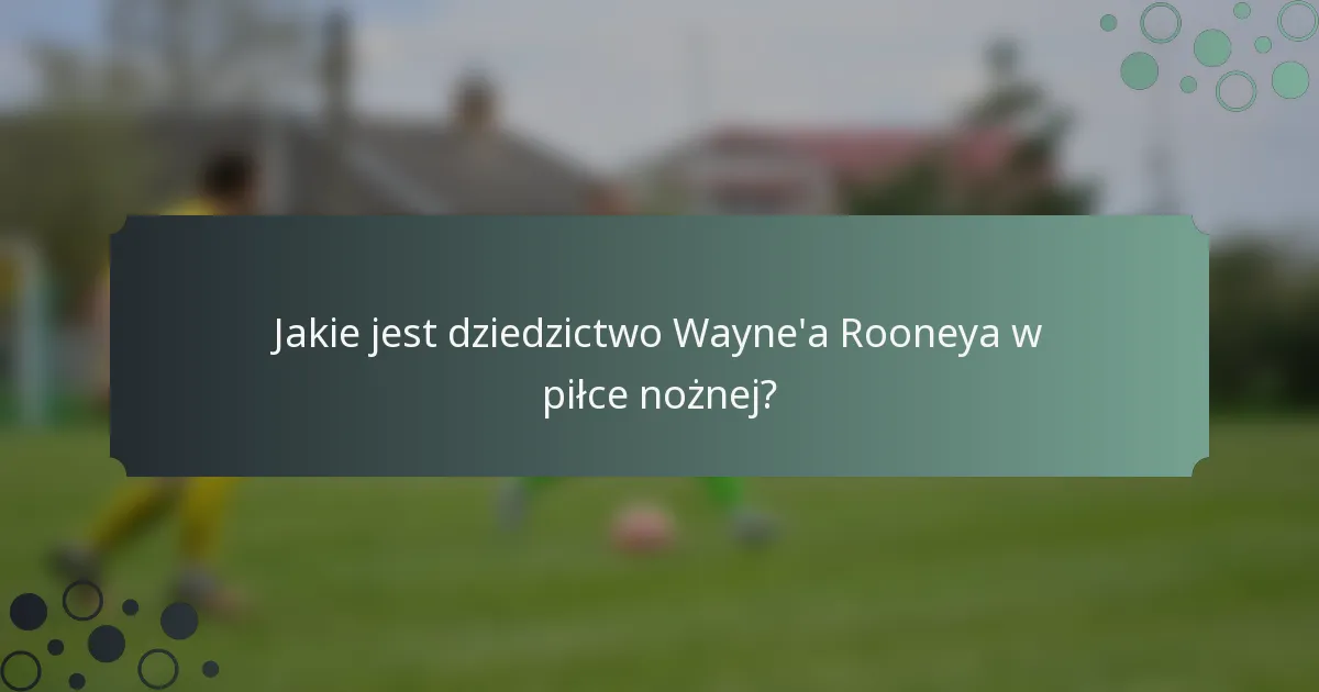 Jakie jest dziedzictwo Wayne'a Rooneya w piłce nożnej?
