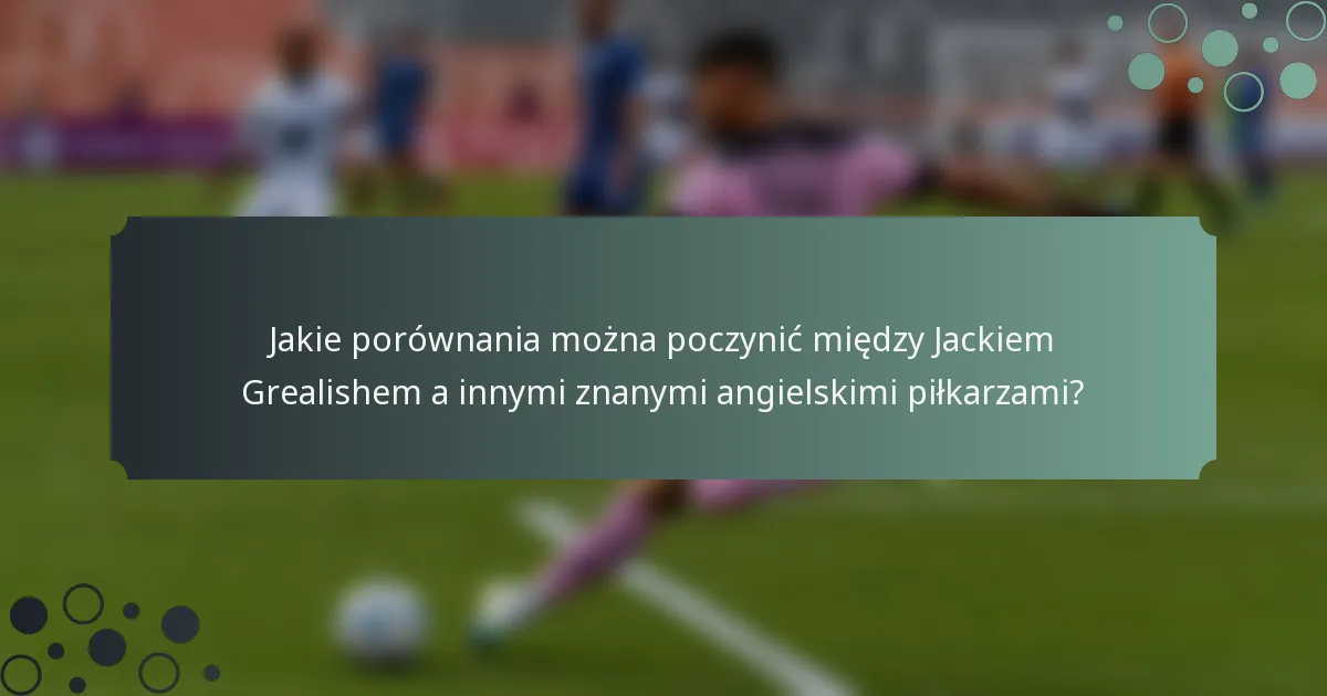 Jakie porównania można poczynić między Jackiem Grealishem a innymi znanymi angielskimi piłkarzami?
