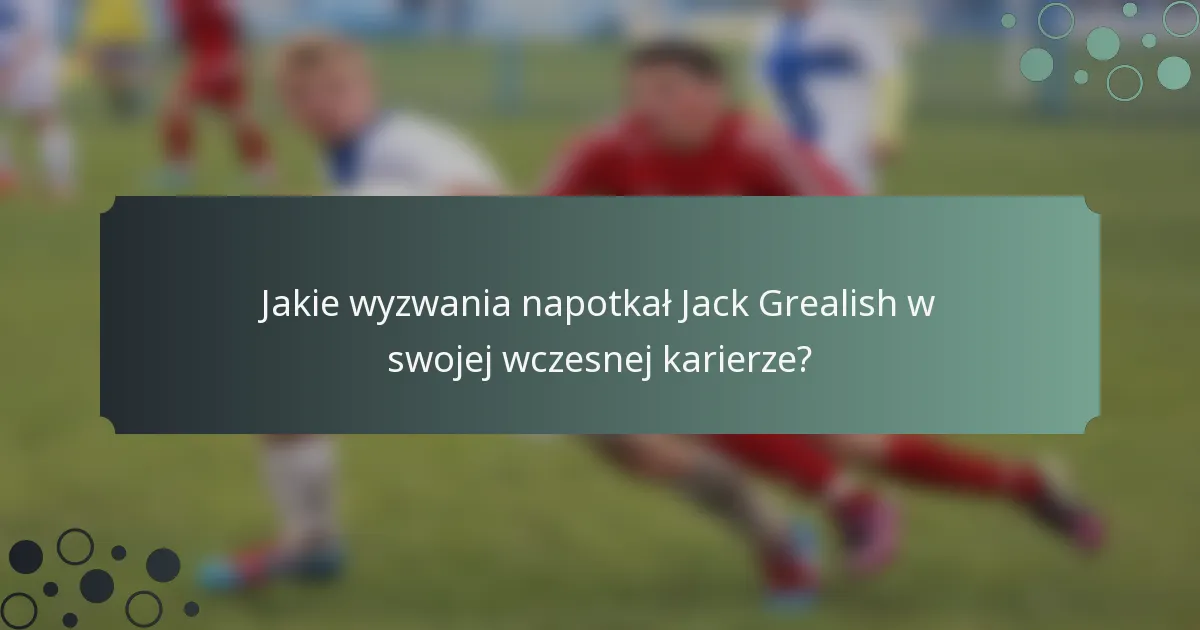 Jakie wyzwania napotkał Jack Grealish w swojej wczesnej karierze?