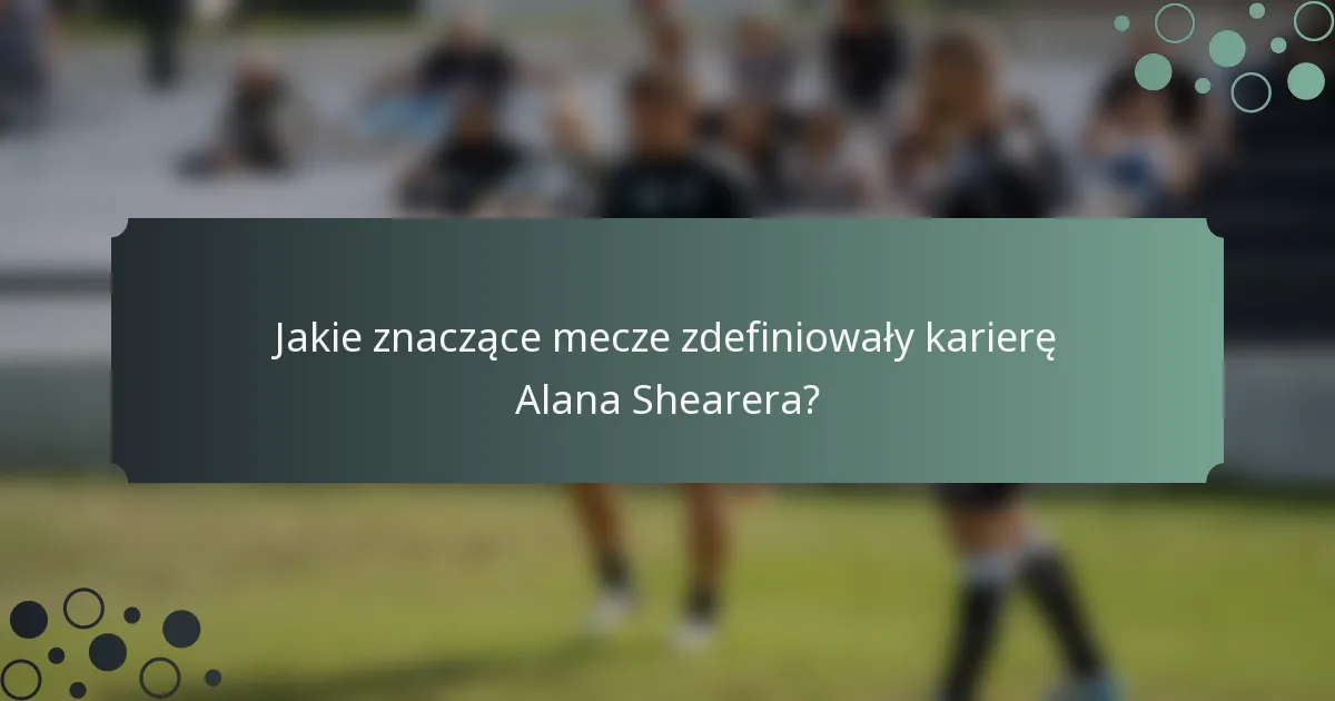Jakie znaczące mecze zdefiniowały karierę Alana Shearera?